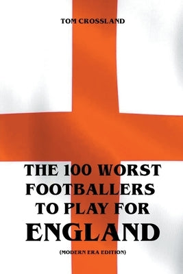 The 100 Worst Footballers To Play For England (Modern Era Edition) by Crossland, Tom