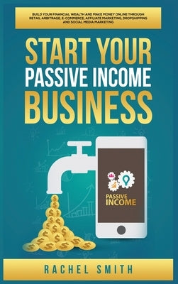 Start Your Passive Income Business: Build Your Financial Wealth and Make Money Online through Retail Arbitrage, E-Commerce, Affiliate Marketing, Drops by Smith, Rachel