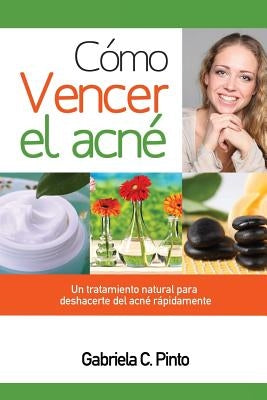 Cómo Vencer el Acné: Un tratamiento natural para deshacerte del acné rápidamente by Pinto, Gabriela C.