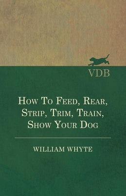 How To Feed, Rear, Strip, Trim, Train, Show Your Dog by Whyte, William