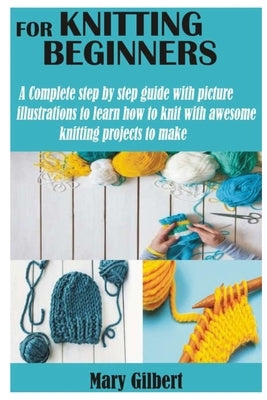 Knitting for Beginners: A Complete step by step guide with picture illustrations to learn how to knit with awesome knitting projects to make by Gilbert, Mary