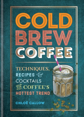 Cold Brew Coffee: Techniques, Recipes & Cocktails for Coffee's Hottest Trend by Callow, Chloë