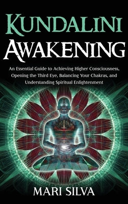 Kundalini Awakening: An Essential Guide to Achieving Higher Consciousness, Opening the Third Eye, Balancing Your Chakras, and Understanding by Silva, Mari