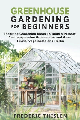 Greenhouse Gardening for Beginners: Inspiring Gardening Ideas To Build a Perfect And Inexpensive Greenhouse and Grow Fruits, Vegetables and Herbs Paperback Independently Published