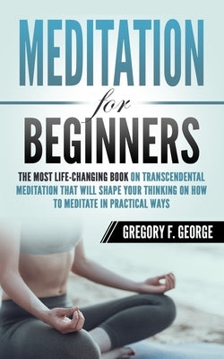 Meditation for Beginners: The Most Life-Changing Book on Transcendental Meditation that Will Shape Your Thinking on How To Meditate in Practical by George, Gregory F.