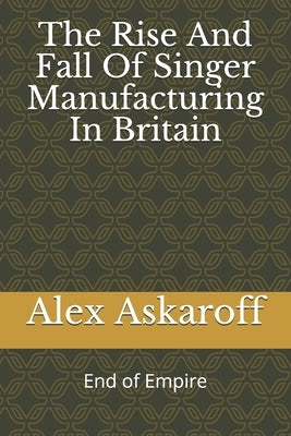 The Rise And Fall Of Singer Manufacturing In Britain Paperback Independently Published