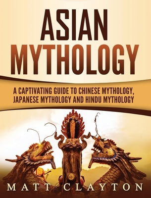 Asian Mythology: A Captivating Guide to Chinese Mythology, Japanese Mythology and Hindu Mythology by Clayton, Matt