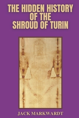 The Hidden History of The Shroud of Turin by Markwardt, Jack