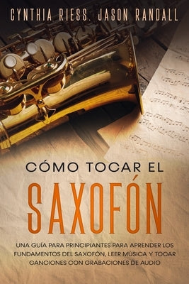 Cómo tocar el saxofón: Una guía para principiantes para aprender los fundamentos del saxofón, leer música y tocar canciones con grabaciones d by Randall, Jason