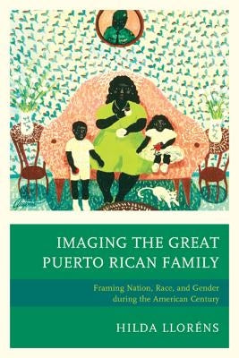 Imaging The Great Puerto Rican Family: Framing Nation, Race, and Gender during the American Century by Lloréns, Hilda