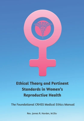 Ethical Theory and Pertinent Standards in Women's Reproductive Health: The Foundational Crhss Medical Ethics Manual by Harden, James R.