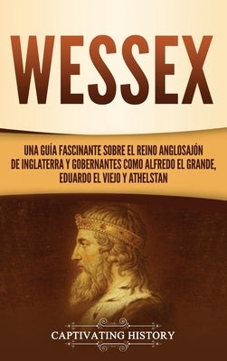 Wessex: Una guía fascinante sobre el reino anglosajón de Inglaterra y gobernantes como Alfredo el Grande, Eduardo el Viejo y A by History, Captivating