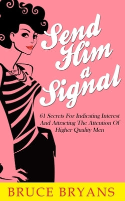 Send Him A Signal: 61 Secrets For Indicating Interest And Attracting The Attention Of Higher Quality Men by Bryans, Bruce