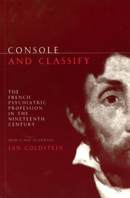 Console and Classify: The French Psychiatric Profession in the Nineteenth Century by Goldstein, Jan E.