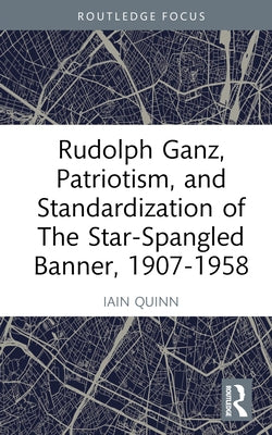 Rudolph Ganz, Patriotism, and Standardization of The Star-Spangled Banner, 1907-1958 by Quinn, Iain