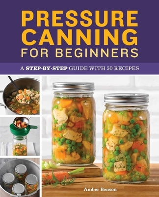 Pressure Canning for Beginners: A Step-By-Step Guide with 50 Recipes by Benson, Amber
