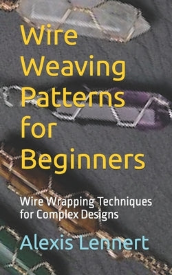 Wire Weaving Patterns for Beginners: Wire Wrapping Techniques for Complex Designs by Lennert, Alexis