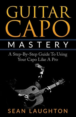 Guitar Capo Mastery: A Step-By-Step Guide To Using Your Capo Like A Pro by Laughton, Sean