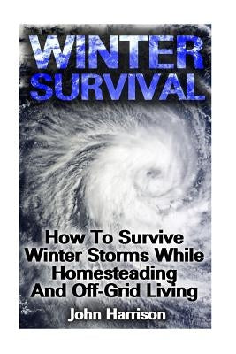 Winter Survival: How To Survive Winter Storms While Homesteading And Off-Grid Living: (Prepper's Guide, Survival Guide, Alternative Med by Harrison, John