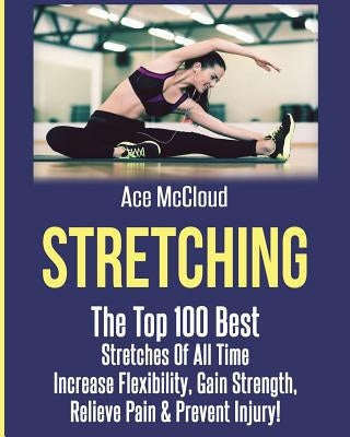 Stretching: The Top 100 Best Stretches Of All Time: Increase Flexibility, Gain Strength, Relieve Pain & Prevent Injury by McCloud, Ace