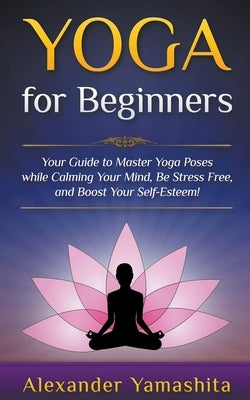 Yoga: for Beginners: Your Guide to Master Yoga Poses While Calming your Mind, Be Stress Free, and Boost your Self-esteem! by Yamashita, Alexander