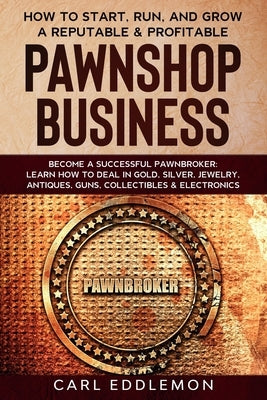 How to Start, Run, and Grow a Reputable & Profitable Pawnshop Business: Become a Successful Pawnbroker: Learn How to Deal in Gold, Silver, Jewelry, An by Eddlemon, Carl