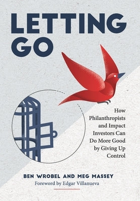 Letting Go: How Philanthropists and Impact Investors Can Do More Good By Giving Up Control: How Philanthropists and Impact Investo by Wrobel, Ben