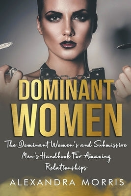 Dominant Women: The Dominant Women's and Submissive Men's Handbook For Amazing Relationships by Morris, Alexandra