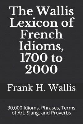 The Wallis Lexicon of French Idioms, 1700 to 2000: 30,000 Idioms, Phrases, Terms of Art, Slang, and Proverbs by Wallis, Frank H.