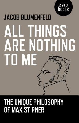 All Things Are Nothing to Me: The Unique Philosophy of Max Stirner by Blumenfeld, Jacob
