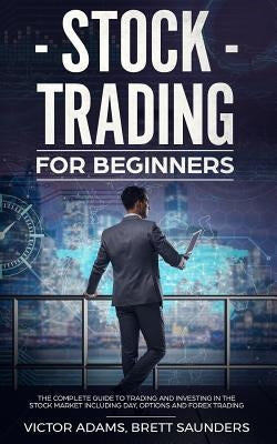 Stock Trading for Beginners: The Complete Guide to Trading and Investing in the Stock Market Including Day, Options and Forex Trading by Adams, Victor