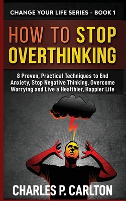 How to Stop Overthinking: 8 Proven, Practical Techniques to End Anxiety, Stop Negative Thinking, Overcome Worrying and Live a Healthier, Happier by Carlton, Charles P.