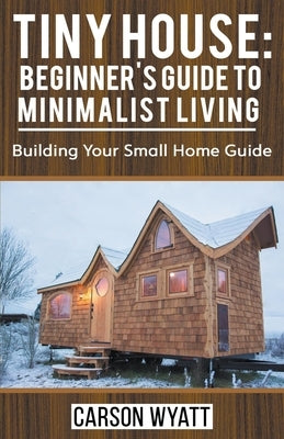 Tiny House: Beginner's Guide to Minimalist Living: Building Your Small Home Guide by Wyatt, Carson