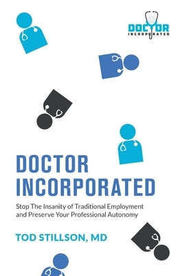 Doctor Incorporated: Stop the Insanity of Traditional Employment and Preserve Your Professional Autonomy by Stillson, Tod