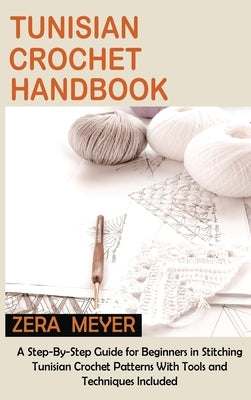 Tunisian Crochet Handbook: A Step-By-Step Guide for Beginners in Stitching Tunisian Crochet Patterns With Tools and Techniques Included by Meyer, Zera