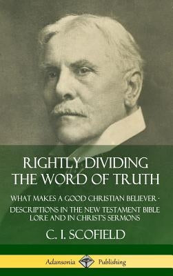 Rightly Dividing the Word of Truth: What Makes a Good Christian Believer - Descriptions in the New Testament Bible Lore and in Christ's Sermons (Hardc by Scofield, C. I.