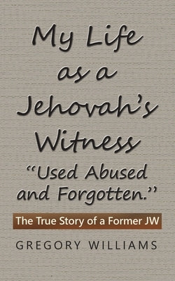 My Life as a Jehovah's Witness: "Used Abused and Forgotten." The True Story of a Former Jw by Williams, Gregory