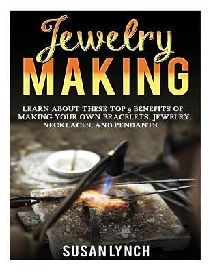 Jewelry Making: Learn About These Top 9 Benefits Of Making Your Own Bracelets, Jewelry, Necklaces, And Pendants by Lynch, Susan