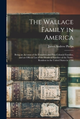 The Wallace Family in America: Being an Account of the Founders and First Colonial Families, and an Official List of the Heads of Families of the Nam by Phelps, James Andrew B. 1835