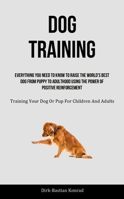 Dog Training: Everything You Need To Know To Raise The World's Best Dog From Puppy To Adulthood Using The Power Of Positive Reinforc by Konrad, Dirk-Bastian