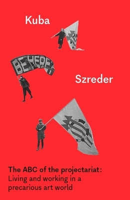 The ABC of the Projectariat: Living and Working in a Precarious Art World by Szreder, Kuba