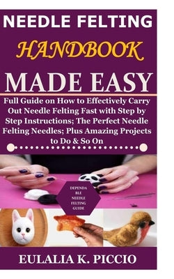 Needle Felting Handbook Made Easy: Full Guide on How to Effectively Carry Out Needle Felting Fast with Step by Step Instructions;The Perfect Needle Fe by Piccio, Eulalia K.