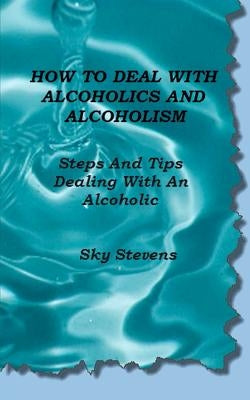 How To Deal With Alcoholics And Alcoholism: Steps And Tips Dealing With An Alcoholic by Stevens, Sky