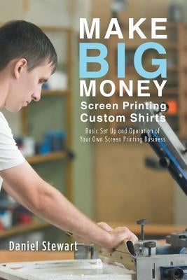 Make Big Money Screen Printing Custom Shirts: Basic Set Up and Operation of Your Own Screen Printing Business by Stewart, Daniel