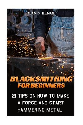 Blacksmithing For Beginners: 21 Tips On How to Make A Forge and Start Hammering Metal: (Blacksmithing, blacksmith, how to blacksmith, how to blacks by Stillman, Adam