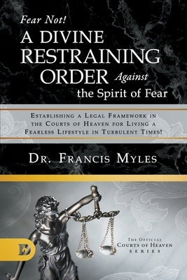 Fear Not! A Divine Restraining Order Against the Spirit of Fear: Establishing a Legal Framework in the Courts of Heaven for Living a Fearless Lifestyl by Myles, Francis