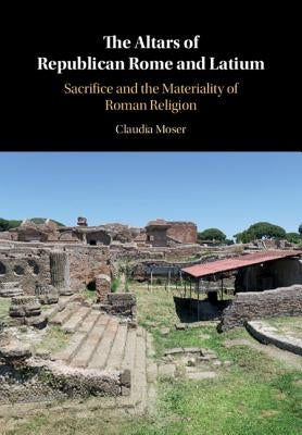 The Altars of Republican Rome and Latium: Sacrifice and the Materiality of Roman Religion by Moser, Claudia