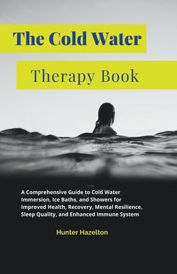 The Cold Water Therapy Book: A Comprehensive Guide to Cold Water Immersion, Ice Baths, and Showers for Improved Health, Recovery, Mental Resilience by Hazelton, Hunter