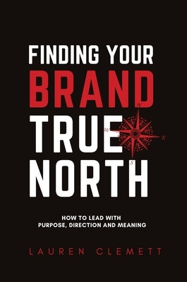 Finding Your Brand True North: How To Lead With Purpose, Direction And Meaning by Lauren, Clemett