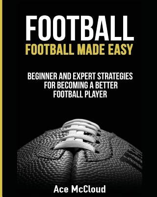 Football: Football Made Easy: Beginner and Expert Strategies For Becoming A Better Football Player by McCloud, Ace